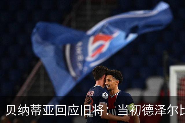 贝纳蒂亚回应旧将：当初德泽尔比施压要求续约你，但之后你松懈了